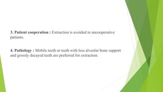 3. Patient cooperation : Extraction is avoided in uncooperative
patients.
4. Pathology : Mobile teeth or teeth with less alveolar bone support
and grossly decayed teeth are preferred for extraction.
 