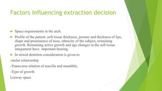 Factors influencing extraction decision
 Space requirements in the arch.
 Profile of the patient ,soft tissue thickness, posture and thickness of lips,
shape and prominence of nose, ethnicity of the subject, remaining
growth. Remaining active growth and age changes in the soft tissue
integument have important bearing.
 In mixed dentition consideration is given to
-molar relationship
-Transverse relation of maxilla and mandible,
-Type of growth
Leeway space
 