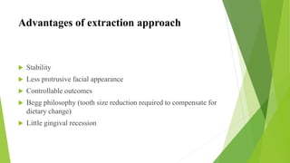 Advantages of extraction approach
 Stability
 Less protrusive facial appearance
 Controllable outcomes
 Begg philosophy (tooth size reduction required to compensate for
dietary change)
 Little gingival recession
 