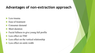 Advantages of non-extraction approach
 Less trauma
 Ease of treatment
 Consumer demand
 Short duration
 Facial fullness to give young full profile
 Less effect on TMJ
 Less effect on the vertical relationship
 Less effect on smile width
 