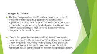 Timing of Extraction:
 The four first premolars should not be extracted more than 3
weeks before starting active treatment with orthodontic
appliances otherwise the teeth posterior to the extraction spaces
will rapidly migrate mesially thereby leaving insufficient space
for moving anterior teeth back to the positions they should
occupy in the bones of the jaws.
 If the 4 first premolars are extracted long before orthodontic
treatment is started, the advantage of having these teeth extracted
is very frequently lost, owing to the closure of the extraction
spaces in this case it is usually necessary to have the 4 first
permanent molars extracted just before starting appliance therapy.
 