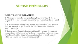 SECOND PREMOLARS
INDICATIONS FOR EXTRACTION:
1. When second premolar is excluded completely from the arch due to
forward drift of first permanent molars after early loss of deciduous second
molars.
2. In mild anterior crowding cases, second premolar extraction is preferred
over first premolar as space closure and vertical control is easier after
anterior alignment.
3. Space required for tooth alignment will not fully occupy the extraction
space and the residual space can be closed by controlled mesial movement
of molars without the danger of unwanted retraction of labial segment
which can occur if first premolars are extracted.
 