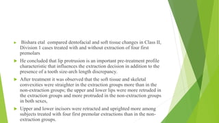  Bishara etal compared dentofacial and soft tissue changes in Class II,
Division 1 cases treated with and without extraction of four first
premolars
 He concluded that lip protrusion is an important pre-treatment profile
characteristic that influences the extraction decision in addition to the
presence of a tooth size-arch length discrepancy.
 After treatment it was observed that the soft tissue and skeletal
convexities were straighter in the extraction groups more than in the
non-extraction groups; the upper and lower lips were more retruded in
the extraction groups and more protruded in the non-extraction groups
in both sexes,
 Upper and lower incisors were retracted and uprighted more among
subjects treated with four first premolar extractions than in the non-
extraction groups.
 