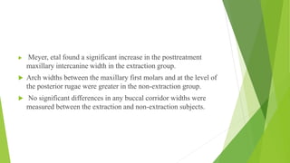  Meyer, etal found a significant increase in the posttreatment
maxillary intercanine width in the extraction group.
 Arch widths between the maxillary first molars and at the level of
the posterior rugae were greater in the non-extraction group.
 No significant differences in any buccal corridor widths were
measured between the extraction and non-extraction subjects.
 