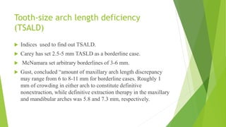 Tooth-size arch length deficiency
(TSALD)
 Indices used to find out TSALD.
 Carey has set 2.5-5 mm TASLD as a borderline case.
 McNamara set arbitrary borderlines of 3-6 mm.
 Gust, concluded “amount of maxillary arch length discrepancy
may range from 6 to 8-11 mm for borderline cases. Roughly 1
mm of crowding in either arch to constitute definitive
nonextraction, while definitive extraction therapy in the maxillary
and mandibular arches was 5.8 and 7.3 mm, respectively.
 