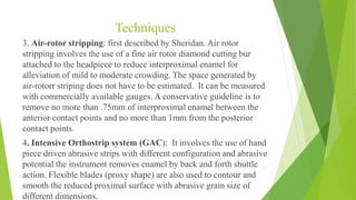 Techniques
3. Air-rotor stripping: first described by Sheridan. Air rotor
stripping involves the use of a fine air rotor diamond cutting bur
attached to the headpiece to reduce interproximal enamel for
alleviation of mild to moderate crowding. The space generated by
air-rotorr striping does not have to be estimated. It can be measured
with commercially available gauges. A conservative guideline is to
remove no more than .75mm of interproximal enamel between the
anterior contact points and no more than 1mm from the posterior
contact points.
4. Intensive Orthostrip system (GAC): It involves the use of hand
piece driven abrasive strips with different configuration and abrasive
potential the instrument removes enamel by back and forth shuttle
action. Flexible blades (proxy shape) are also used to contour and
smooth the reduced proximal surface with abrasive grain size of
different dimensions.
 