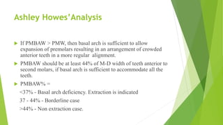 Ashley Howes’Analysis
 If PMBAW > PMW, then basal arch is sufficient to allow
expansion of premolars resulting in an arrangement of crowded
anterior teeth in a more regular alignment.
 PMBAW should be at least 44% of M-D width of teeth anterior to
second molars, if basal arch is sufficient to accommodate all the
teeth.
 PMBAW% =
<37% - Basal arch deficiency. Extraction is indicated
37 - 44% - Borderline case
>44% - Non extraction case.
 