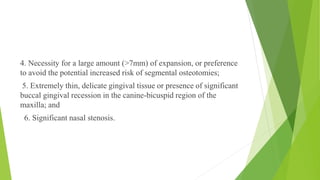 4. Necessity for a large amount (>7mm) of expansion, or preference
to avoid the potential increased risk of segmental osteotomies;
5. Extremely thin, delicate gingival tissue or presence of significant
buccal gingival recession in the canine-bicuspid region of the
maxilla; and
6. Significant nasal stenosis.
 