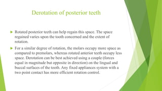 Derotation of posterior teeth
 Rotated posterior teeth can help regain this space. The space
regained varies upon the tooth concerned and the extent of
rotation.
 For a similar degree of rotation, the molars occupy more space as
compared to premolars, whereas rotated anterior teeth occupy less
space. Derotation can be best achieved using a couple (forces
equal in magnitude but opposite in direction) on the lingual and
buccal surfaces of the tooth. Any fixed appliances system with a
two point contact has more efficient rotation control.
 