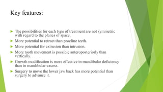 Key features:
 The possibilities for each type of treatment are not symmetric
with regard to the planes of space.
 More potential to retract than procline teeth.
 More potential for extrusion than intrusion.
 More tooth movement is possible anteroposteriorly than
vertically.
 Growth modification is more effective in mandibular deficiency
than in mandibular excess.
 Surgery to move the lower jaw back has more potential than
surgery to advance it.
 