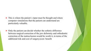  This is where the patient`s input must be thought and where
computer simulations that the patient can understand are
particularly valuable.
 Only the patient can decide whether the esthetic difference
between surgical correction of the jaw deformity and orthodontic
correction of the malocclusion would be worth it, in terms of the
additional risk and cost of surgery.(cost- benefit
 