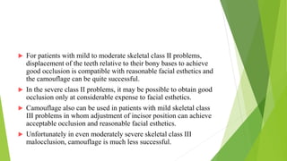  For patients with mild to moderate skeletal class II problems,
displacement of the teeth relative to their bony bases to achieve
good occlusion is compatible with reasonable facial esthetics and
the camouflage can be quite successful.
 In the severe class II problems, it may be possible to obtain good
occlusion only at considerable expense to facial esthetics.
 Camouflage also can be used in patients with mild skeletal class
III problems in whom adjustment of incisor position can achieve
acceptable occlusion and reasonable facial esthetics.
 Unfortunately in even moderately severe skeletal class III
malocclusion, camouflage is much less successful.
 