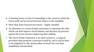  A limiting factor in class II camouflage is the extent to which the
lower teeth can be moved forward relative to the mandible.
 More than 2mm forward movement – highly unstable.
 An alternative is a lower border osteotomy to reposition the chin
which can both improve facial balance and decrease lip pressure
against the lower incisors improving their stability.
 The lower border osteotomy is no more extensive a surgical
procedure than premolar extraction would be, and it can be done
as an outpatient or day op procedure at much less cost than
mandibular advancement.
 