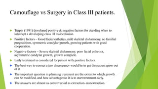 Camouflage vs Surgery in Class III patients.
 Turpin (1981) developed positive & negative factors for deciding when to
intercept a developing class III malocclusion.
 Positive factors – Good facial esthetics, mild skeletal disharmony, no familial
prognathism, symmetric condylar growth, growing patients with good
cooperation.
 Negative factors – Severe skeletal disharmony, poor facial esthetics,
asymmetric condylar growth, growth complete.
 Early treatment is considered for patient with positive factors.
 The best way to correct a jaw discrepancy would be to get the patient grow out
of it.
 The important question in planning treatment are the extent to which growth
can be modified, and how advantageous it is to start treatment early.
 The answers are almost as controversial as extraction- nonextraction.
 