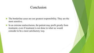 Conclusion
 The borderline cases are our greatest responsibility. They are the
most sensitive.
 In an extreme malocclusion, the patient may profit greatly from
treatment, even if treatment is not done in what we would
consider to be a most satisfactory way.
 
