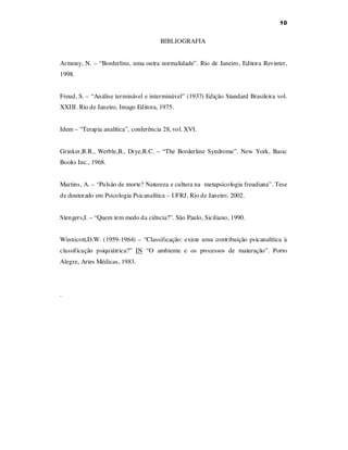10

BIBLIOGRAFIA
Armony, N. – “Borderline, uma outra normalidade”. Rio de Janeiro, Editora Revinter,
1998.
Freud, S. – “Análise terminável e interminável” (1937) Edição Standard Brasileira vol.
XXIII. Rio de Janeiro, Imago Editora, 1975.
Idem – “Terapia analítica”, conferência 28, vol. XVI.
Grinker,R.R., Werble,B., Drye,R.C. – “The Borderline Syndrome”. New York, Basic
Books Inc., 1968.
Martins, A. – “Pulsão de morte? Natureza e cultura na metapsicologia freudiana”. Tese
de doutorado em Psicologia Psicanalítica – UFRJ, Rio de Janeiro, 2002.
Stengers,I. – “Quem tem medo da ciência?”. São Paulo, Siciliano, 1990.
Winnicott,D.W. (1959-1964) – “Classificação: existe uma contribuição psicanalítica à
classificação psiquiátrica?” IN “O ambiente e os processos de maturação”. Porto
Alegre, Artes Médicas, 1983.

.

 
