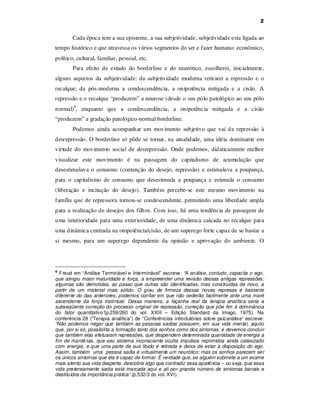 2

Cada época tem a sua episteme, a sua subjetividade, subjetividade esta ligada ao
tempo histórico e que atravessa os vários segmentos do ser e fazer humano: econômico,
político, cultural, familiar, pessoal, etc.
Para efeito de estudo do borderline e do neurótico, escolherei, inicialmente,
alguns aspectos da subjetividade: da subjetividade moderna retirarei a repressão e o
recalque; da pós-moderna a condescendência, a onipotência mitigada e a cisão. A
repressão e o recalque “produzem” a neurose (desde o seu pólo patológico ao seu pólo
normal)4, enquanto que a condescendência, a onipotência mitigada e a cisão
“produzem” a gradação patológico-normal borderline.
Podemos ainda acompanhar um movimento subjetivo que vai da repressão à
desrepressão. O borderline só pôde se tornar, na atualidade, uma idéia dominante em
virtude do movimento social de desrepressão. Onde podemos, didaticamente melhor
visualizar este movimento é na passagem do capitalismo de acumulação que
desestimulava o consumo (contenção do desejo, repressão) e estimulava a poupança,
para o capitalismo de consumo que desestimula a poupança e estimula o consumo
(liberação e incitação do desejo). Também percebe-se este mesmo movimento na
família que de repressora tornou-se condescendente, permitindo uma liberdade ampla
para a realização de desejos dos filhos. Com isso, há uma tendência de passagem de
uma interioridade para uma exterioridade, de uma dinâmica calcada no recalque para
uma dinâmica centrada na onipotência/cisão, de um superego forte capaz de se bastar a
si mesmo, para um superego dependente da opinião e aprovação do ambiente. O

Freud em “Análise Terminável e Interminável” escreve: “A análise, contudo, capacita o ego,
que atingiu maior maturidade e força, a empreender uma revisão dessas antigas repressões;
algumas são demolidas, ao passo que outras são identificadas, mas construídas de novo, a
partir de um material mais sólido. O grau de firmeza dessas novas represas é bastante
diferente do das anteriores; podemos confiar em que não cederão facilmente ante uma maré
ascendente da força instintual. Dessa maneira, a façanha real da terapia analítica seria a
subseqüente correção do processo original de repressão, correção que põe fim à dominância
do fator quantitativo”(p.259/260 do vol. XXIII – Edição Standard da Imago, 1975). Na
conferência 28 (“Terapia analítica”) de “Conferências introdutórias sobre psicanálise” escreve:
“Não podemos negar que também as pessoas sadias possuem, em sua vida mental, aquilo
que, por si só, possibilita a formação tanto dos sonhos como dos sintomas; e devemos concluir
que também elas efetuaram repressões, que despendem determinada quantidade de energia a
fim de mantê-las, que seu sistema inconsciente oculta impulsos reprimidos ainda catexizado
com energia, e que uma parte de sua libido é retirada e deixa de estar à disposição do ego.
Assim, também uma pessoa sadia é virtualmente um neurótico; mas os sonhos parecem ser
os únicos sintomas que ela é capaz de formar. É verdade que, se alguém submete a um exame
mais atento sua vida desperta, descobre algo que contradiz essa aparência – ou seja, que essa
vida pretensamente sadia está marcada aqui e ali por grande número de sintomas banais e
destituídos de importância prática”.(p.532/3 do vol. XVI).
4

 