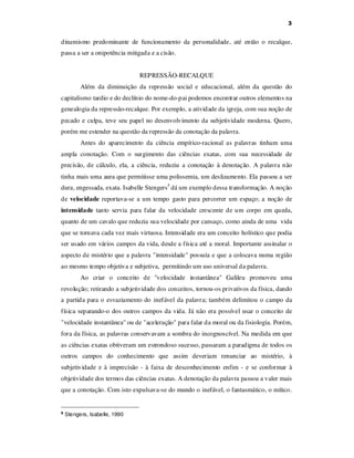 3

dinamismo predominante de funcionamento da personalidade, até então o recalque,
passa a ser a onipotência mitigada e a cisão.
REPRESSÃO-RECALQUE
Além da diminuição da repressão social e educacional, além da questão do
capitalismo tardio e do declínio do nome-do-pai podemos encontrar outros elementos na
genealogia da repressão-recalque. Por exemplo, a atividade da igreja, com sua noção de
pecado e culpa, teve seu papel no desenvolvimento da subjetividade moderna. Quero,
porém me estender na questão da repressão da conotação da palavra.
Antes do aparecimento da ciência empírico-racional as palavras tinham uma
ampla conotação. Com o surgimento das ciências exatas, com sua necessidade de
precisão, de cálculo, ela, a ciência, reduziu a conotação à denotação. A palavra não
tinha mais uma aura que permitisse uma polissemia, um deslizamento. Ela passou a ser
dura, engessada, exata. Isabelle Stengers5 dá um exemplo dessa transformação. A noção
de velocidade reportava-se a um tempo gasto para percorrer um espaço; a noção de
intensidade tanto servia para falar da velocidade crescente de um corpo em queda,
quanto de um cavalo que reduzia sua velocidade por cansaço, como ainda de uma vida
que se tornava cada vez mais virtuosa. Intensidade era um conceito holístico que podia
ser usado em vários campos da vida, desde a física até a moral. Importante assinalar o
aspecto de mistério que a palavra "intensidade" possuía e que a colocava numa região
ao mesmo tempo objetiva e subjetiva, permitindo um uso universal da palavra.
Ao criar o conceito de "velocidade instantânea" Galileu promoveu uma
revolução; retirando a subjetividade dos conceitos, tornou-os privativos da física, dando
a partida para o esvaziamento do inefável da palavra; também delimitou o campo da
física separando-o dos outros campos da vida. Já não era possível usar o conceito de
"velocidade instantânea" ou de "aceleração" para falar da moral ou da fisiologia. Porém,
fora da física, as palavras conservavam a sombra do incognoscível. Na medida em que
as ciências exatas obtiveram um estrondoso sucesso, passaram a paradigma de todos os
outros campos do conhecimento que assim deveriam renunciar ao mistério, à
subjetividade e à imprecisão - à faixa de desconhecimento enfim - e se conformar à
objetividade dos termos das ciências exatas. A denotação da palavra passou a valer mais
que a conotação. Com isto expulsava-se do mundo o inefável, o fantasmático, o mítico.

5

Stengers, Isabelle, 1990

 