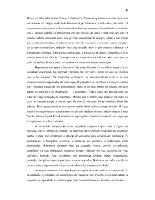 4

Descartes falava das idéias “claras e distintas” e Newton organizou o mundo como um
mecanismo de relógio, onde tudo funcionaria perfeitamente e tudo seria previsível. O
pensamento cartesiano e a física newtoniana fizeram com que a humanidade acreditasse
que o mundo poderia se transformar em um paraíso de onde o mal seria abolido. O
mundo poderia funcionar como um perfeito mecanismo de relógio. Bastava dar tempo
para a ciência trabalhar. A ciência necessitava de conceitos e conceitos eram reduções
do campo fenomênico, redução essa que invadiu todo o pensamento existente. O
pensamento obedecia à lógica da contradição, à lógica da exclusão. Simplificava-se o
mundo através da ciência. Tudo poderia ser explicado por cálculo. Mas para isso as
palavras tinham de ser exatas, e com isso reprimiam-se as suas conotações.
Reportemo-nos agora a Foucault. Este autor fala-nos de sociedade imperial e de
sociedade disciplinar. Na imperial o homem era livre até o limite em que se chocava
com a lei imperial. Na disciplinar o homem era induzido desde cedo a ter um
comportamento perpetuador do status-quo. O panóptico de Bentham é a alegoria usada
para Foucault esclarecer seu pensamento. Trata-se de uma prisão em círculo em cujo
centro há uma torre de observação -- o panóptico. Toda e cada cela era acessível ao
olhar do vigia instalado no panóptico. Mesmo que o olheiro não pudesse ver todas as
celas ao mesmo tempo, e mesmo que ele nem lá estivesse, os prisioneiros disso não
sabiam. Eles agiam como se estivessem sendo observados o tempo inteiro. O vigia
tornava-se onipresente e transformava-se em um vigilante interno, dando origem a uma
função interna à qual Freud chamou de superegóica. Estamos diante de um superego
disciplinador, cruel e recalcador.
A sociedade vitoriana foi uma sociedade repressiva que criou a figura do
recalque, que é a repressão interna. As empresas desse período necessitavam acumular
capital e para isso reprimiam o desejo de consumo para economizar numerário. A
acumulação, a disciplina, a ascese, a renúncia aos prazeres, a moderação, eram
estimuladas. O homem vitoriano ideal era educado, formal, correto, disciplinado,
cumpridor de suas obrigações, honesto, íntegro, retilíneo em sua trajetória de vida,
confiável, honrado. Um cavalheiro, um gentleman. Ordem, dever, organização,
controle, disciplina eram os preceitos a serem seguidos. Dedicava sua vida à tarefa de
crescer lenta e seguramente dentro da atividade e/ou empresa escolhida.
As regras eram estritas e aquele que as seguia era valorizado e recompensado. A
sexualidade, o feminino, os sentimentos de fraqueza, dor, tristeza, a espontaneidade, a
empatia e a capacidade de identificação eram desvalorizados, reprimidos e recalcados.

 