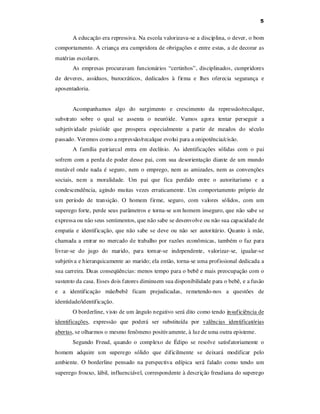 5

A educação era repressiva. Na escola valorizava-se a disciplina, o dever, o bom
comportamento. A criança era cumpridora de obrigações e entre estas, a de decorar as
matérias escolares.
As empresas procuravam funcionários “certinhos”, disciplinados, cumpridores
de deveres, assíduos, burocráticos, dedicados à firma e lhes oferecia segurança e
aposentadoria.
Acompanhamos algo do surgimento e crescimento da repressão/recalque,
substrato sobre o qual se assenta o neuróide. Vamos agora tentar perseguir a
subjetividade psicóide que prospera especialmente a partir de meados do século
passado. Veremos como a repressão/recalque evolui para a onipotência/cisão.
A família patriarcal entra em declínio. As identificações sólidas com o pai
sofrem com a perda de poder desse pai, com sua desorientação diante de um mundo
mutável onde nada é seguro, nem o emprego, nem as amizades, nem as convenções
sociais, nem a moralidade. Um pai que fica perdido entre o autoritarismo e a
condescendência, agindo muitas vezes erraticamente. Um comportamento próprio de
um período de transição. O homem firme, seguro, com valores sólidos, com um
superego forte, perde seus parâmetros e torna-se um homem inseguro, que não sabe se
expressa ou não seus sentimentos, que não sabe se desenvolve ou não sua capacidade de
empatia e identificação, que não sabe se deve ou não ser autoritário. Quanto à mãe,
chamada a entrar no mercado de trabalho por razões econômicas, também o faz para
livrar-se do jugo do marido, para tornar-se independente, valorizar-se, igualar-se
subjetiva e hierarquicamente ao marido; ela então, torna-se uma profissional dedicada a
sua carreira. Duas conseqüências: menos tempo para o bebê e mais preocupação com o
sustento da casa. Esses dois fatores diminuem sua disponibilidade para o bebê, e a fusão
e a identificação mãe/bebê ficam prejudicadas, remetendo-nos a questões de
identidade/identificação.
O borderline, visto de um ângulo negativo será dito como tendo insuficiência de
identificações, expressão que poderá ser substituída por valências identificatórias
abertas, se olharmos o mesmo fenômeno positivamente, à luz de uma outra episteme.
Segundo Freud, quando o complexo de Édipo se resolve satisfatoriamente o
homem adquire um superego sólido que dificilmente se deixará modificar pelo
ambiente. O borderline pensado na perspectiva edípica será falado como tendo um
superego frouxo, lábil, influenciável, correspondente à descrição freudiana do superego

 