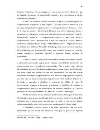 6

feminino. Justamente é este superego poroso -- que se deixa penetrar e influenciar -- que
privilegiará o homem da pós-modernidade, tornando-o apto a acompanhar as rápidas
transformações da cultura.
Grinker6 fala de quatro níveis de borderline: Grupo 1- O borderline psicótico –
comportamento inapropriado e não adaptado. Deficiente senso de identidade e de
realidade. Comportamento negativo e raivoso em relação às pessoas. Depressão. Grupo
2- O borderline nuclear – Envolvimento flutuante com outros. Expressões abertas e
atuadas de raiva. Depressão. Ausência de indicações de um self consistente. Grupo 3 –
Personalidades ‘como se’ – comportamento adaptado e apropriado. Relações
complementares. Pouca espontaneidade e afeto em resposta a situações. Defesas:
afastamento e intelectualização. Grupo 4- O borderline neurótico – Depressão anaclítica
(semelhante à da infância). Ansiedade. Semelhança com caráter narcisista neurótico.
Influenciado por essa sistematização agrupei esse conjunto humano em borderline
pesado (patológico), borderline falso-self

e borderline brando (próximo da

normalidade).
Manter as valências identificatórias em aberto é conservar características infantis
e adolescentes: curiosidade, alegria, prazer, empatia, necessidade de identificação não
apenas mental, mas principalmente psicossomática. Para preencher suas valências
identificatórias abertas, o borderline pesado poderá procurar figuras de identificação,
das quais exigirá uma conduta tal, que será incompatível com uma boa relação
interpessoal. Ele exigirá comportamento de mãe primeva e de pai primevo da pessoa
escolhida para seu par, e fará demandas impossíveis de serem atendidas. Seguem-se a
frustração, a separação, o abandono, o sentimento de solidão, de vazio, de
incompreensão; aparecem a depressão, a ansiedade, os distúrbios de conduta, os
comportamentos perversos, as somatizações, os sintomas neuróticos, as vivências
psicóticas, etc. Deste jardim florido cada borderline “escolherá” o seu buquê.
Poderá, porém usar as suas valências identificatórias abertas para realizar uma
identificação em devir, uma identificação dual-porosa com o mundo circundante. Esta
intimidade com o mundo poderá permitir que ele realize os seus desejos infantis
onipotentes mitigados no social, tornando-o um membro produtivo da sociedade.
O borderline acopla-se melhor à sociedade pós-moderna por sua maior
flexibilidade, por não possuir uma identidade firme, por não possuir um superego

6

Grinker,R.R., .Werble,B., Drye,R.C., 1968, p.83-90.

 