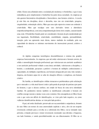 7

sólido. Existe uma afinidade entre a sociedade pós-moderna e o borderline, o que é uma
redundância, pois simplesmente o borderline faz parte dessa sociedade. As empresas já
não querem funcionários disciplinados e burocráticos, mas homens criativos. A escola
já não fala em disciplina, dever e decoreba, mas sim em criatividade, pesquisa,
singularidade, estimulação afetiva. Mais que uma ação repressiva temos um estímulo à
criatividade. Mais

que

recalque

com

seus derivados

temos

a

alternância

onipotência/impotência, com uma compartimentação destes dois estados, caracterizando
uma cisão. O borderline brando pode ser considerado o homem da pós-modernidade por
sua inquietude, flexibilidade, criatividade, sensibilidade, empatia, permeabilidade,
intuição, pela sua apreensão mais direta, menos mediada da realidade, pela sua
capacidade de detectar os mínimos movimentos do inconsciente pessoal, coletivo e
cultural.

As rápidas conquistas tecnológicas desestabilizaram o sistema das grandes
empresas burocratizadas. As empresas, que até então valorizavam o homem correto, de
sólida e monodirigida formação profissional, que valorizavam um currículo acadêmico
e um currículo profissional voltado a uma única atividade, valorizavam a disciplina, o
horário, a assiduidade, passaram a preferir o homem de múltiplos conhecimentos e
capacidades, de múltiplas experiências, um homem enriquecido por uma vida variada e
dispersa, um homem capaz de se safar de situações difíceis e complexas, um homem
criativo.
Na família, as identificações sólidas tornaram-se problemáticas pela solicitação
que o mercado e a vida atual fazem à mãe e pela perda da posição de patriarca por parte
do homem, o que o deixou confuso, em estado de busca de uma nova identidade
familiar. Os parâmetros morais também se modificaram colocando o homem em
conflito consigo mesmo e muitas vezes com o entorno. Em conseqüência os filhos ficam
com o que seria um déficit de identificações, se visto pelo lado negativo, ou como
valências identificatórias abertas, se visto pelo lado positivo.
O pai, até então idealizado, preservado em sua autoridade e onipotência, distante
de seus filhos em termos de uma amorosidade explícita e ativa, alvo de um respeito
reverencial, estímulo para a revolta ou a submissão dos filhos, vai-se tornando mais
próximo, evitando provocar o temor reverencial, mostrando suas dúvidas e fraquezas,
seu lado feminino, e sendo percebido/sentido em seu dilaceramento. O filho ou se

 