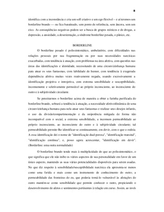 8

identifica com a inconstância e cria um self criativo e um ego flexível – e aí teremos um
borderline brando --- ou fica baratinado, sem ponto de referência, sem âncora, sem um
eixo. As conseqüências negativas podem ser a busca de grupos místicos e de drogas, a
depressão, a ansiedade, a desorientação, a síndrome borderline pesada, o pânico, etc.
BORDERLINE
O borderline pesado é polissintomático, ambulatório, com dificuldades nas
relações pessoais por sua fragmentação ou por suas necessidades narcísicas
exacerbadas, com tendência à atuação, com problemas na área afetiva, com questões nas
áreas das identificações e identidade, necessitando de uma circunvizinhança humana
para atuar os seus fantasmas, com labilidade de humor, com tendência à exagerada
dependência afetiva muitas vezes reativamente negada, usando excessivamente a
identificação projetiva e introjetiva, com extrema sensibilidade e susceptibilidade,
incomumente e seletivamente permeável ao próprio inconsciente, ao inconsciente do
outro e à subjetividade circulante.
Se peneirarmos o borderline acima de maneira a obter a farinha purificada do
borderline brando, sobrará a tendência à atuação, a necessidade afetivo/dinâmica de uma
circunvizinhança humana para nela atuar seus fantasmas e realizar seus desejos infantis,
o uso da divisão/compartimentação e da onipotência mitigada de forma não
incompatível com o social, a extrema sensibilidade, a incomum permeabilidade ao
próprio inconsciente, ao inconsciente do outro e à subjetividade circulante; tal
permeabilidade permite-lhe identificar-se continuamente, em devir, com o que o rodeia.
A essa identificação dei o nome de "identificação dual-porosa", "identificação transital",
"identificação contínua", e, posso agora acrescentar, "identificação em devir".
(Borderline: uma outra normalidade)
O borderline brando tende mais à multiplicidade do que ao polissintomático, o
que significa que ele não inibe os vários aspectos de sua personalidade em favor de um
único aspecto, mantendo as suas várias potencialidades disponíveis para serem usadas.
No que diz respeito à sensibilidade/susceptibilidade narcísica ela apresenta-se menos
como uma ferida e mais como um instrumento de conhecimento do outro; a
permeabilidade das fronteiras do eu, que poderia torná-lo vulnerável às afetações do
outro mantém-se como sensibilidade que permite conhecer o outro, propiciando o
desenvolvimento de afetos e sentimentos pertinentes à relação em curso. Assim, ao invés

 