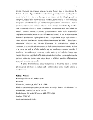 9

de um fechamento nas próprias fantasias, há uma abertura para o conhecimento das
fantasias do outro. A permeabilidade das fronteiras, que no borderline pesado pode ser
usada contra o outro ou pode dar lugar a um excesso de identificação projetiva e
introjetiva, no borderline brando muda de qualidade, transformando-se em identificação
dual-porosa, uma identificação que permite um regime de trocas fantasmáticas e afetivas
contínuas entre os seres humanos entre si e com o mundo circundante. A porosidade
tanto funciona em relação ao mundo externo (a um outro humano, sim, mas também em
relação à cultura, à natureza, ao planeta), quanto ao mundo interno, isto é, na percepção
do próprio inconsciente. Em se tratando do borderline brando, as trocas fantasmáticas e
afetivas ocorrem em um espaço potencial ou a ele equivalente, o que significa que ao
objeto subjetivo superpõe-se o mesmo objeto objetivamente percebido. A identificação
dual-porosa mostra-se um precioso instrumento de conhecimento, relação e
comunicação, permitindo surfar nas ondas do devir, possibilitando ao borderline deslizar
e se enlear nas sutis e infindas variações de um mundo em constante mutação. A
tendência à dependência do borderline pesado, traduz-se no borderline brando pelo
reconhecimento da necessidade afetiva de um outro também dual-poroso, de tal maneira
que um regime de trocas, onde vigore tanto o subjetivo quanto o objetivamente
percebido, possa ser estabelecido.
O estado de identificação em devir encontrado no borderline brando (o homem
pós-moderno) entrelaça-o à subjetividade contemporânea como sujeito criativo e
transformador.
Nahman Armony
Membro psicanalista da CPRJ e da SPID
Psiquiatra
Doutor em Comunicação pela ECO da UFRJ
Professor do curso de pós-graduação lato-senso “Psicologia clínica e Psicossomática” da
Universidade Estácio de Sá, Rio de Janeiro.
Rua Paissandu, 94, apt.402, Flamengo. CEP: 22210-080.
Telefone: 22858782
e-mail: nahman@uol.com.br

 