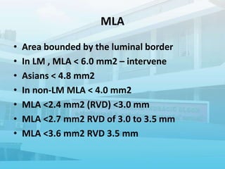 MLA
• Area bounded by the luminal border
• In LM , MLA < 6.0 mm2 – intervene
• Asians < 4.8 mm2
• In non-LM MLA < 4.0 mm2
• MLA <2.4 mm2 (RVD) <3.0 mm
• MLA <2.7 mm2 RVD of 3.0 to 3.5 mm
• MLA <3.6 mm2 RVD 3.5 mm
 