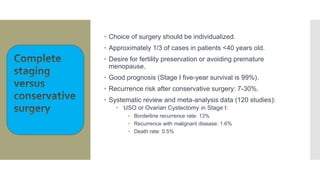• Choice of surgery should be individualized.
• Approximately 1/3 of cases in patients <40 years old.
• Desire for fertility preservation or avoiding premature
menopause.
• Good prognosis (Stage I five-year survival is 99%).
• Recurrence risk after conservative surgery: 7-30%.
• Systematic review and meta-analysis data (120 studies):
• USO or Ovarian Cystectomy in Stage I:
• Borderline recurrence rate: 13%
• Recurrence with malignant disease: 1.6%
• Death rate: 0.5%
 