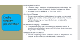 • Fertility Preservation:
• Unilateral stage I borderline ovarian tumors can be managed with
ovary-sparing surgery for patients desiring fertility preservation.
• Appendectomy is considered for mucinous tumors.
• Incidental Discovery:
• Borderline tumors found incidentally during benign ovarian mass
surgery may undergo conservative surgery with optional biopsies.
• Peritoneal washings and appendectomy are considered for
mucinous tumors.
• Completion Surgery Controversy:
• Completing surgery after childbearing for remaining ovaries is
debated; some guidelines recommend it, but low recurrence rates
may make it unnecessary.
• Preoperative Consultation:
• Patients suspecting ovarian borderline tumors or malignancies and
desiring fertility preservation should seek a consultation
 