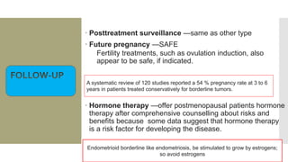  Posttreatment surveillance —same as other type
 Future pregnancy —SAFE
Fertility treatments, such as ovulation induction, also
appear to be safe, if indicated.
 Hormone therapy —offer postmenopausal patients hormone
therapy after comprehensive counselling about risks and
benefits because some data suggest that hormone therapy
is a risk factor for developing the disease.
Endometrioid borderline like endometriosis, be stimulated to grow by estrogens;
so avoid estrogens
A systematic review of 120 studies reported a 54 % pregnancy rate at 3 to 6
years in patients treated conservatively for borderline tumors.
 