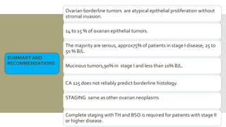 Ovarian borderline tumors are atypical epithelial proliferation without
stromal invasion.
14 to 15 % of ovarian epithelial tumors.
The majority are serous, approx75% of patients in stage I disease; 25 to
50 % B/L.
Mucinous tumors,90% in stage I and less than 10% B/L.
CA 125 does not reliably predict borderline histology.
STAGING same as other ovarian neoplasms
Complete staging withTH and BSO is required for patients with stage II
or higher disease.
 