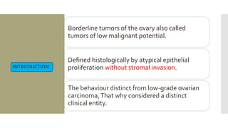 Borderline tumors of the ovary also called
tumors of low malignant potential.
Defined histologically by atypical epithelial
proliferation without stromal invasion.
The behaviour distinct from low-grade ovarian
carcinoma,That why considered a distinct
clinical entity.
 
