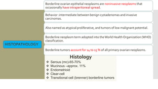Borderline ovarian epithelial neoplasms are noninvasive neoplasms that
occasionally have intraperitoneal spread.
Behavior :intermediate between benign cystadenomas and invasive
carcinomas.
Also named as atypical proliferative, and tumors of low malignant potential.
Borderline neoplasm term adopted into theWorld Health Organization (WHO)
classification.
Borderline tumors account for 14 to 15 % of all primary ovarian neoplasms.
Histology
 Serous (mc)-65-70%
 Mucinous –approx. 11%
 Endometrioid
 Clear-cell
 Transitional cell (brenner) borderline tumors
 