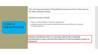 The clinical presentation of borderline ovarian tumors is the same as
for other adnexal masses
Symptoms may include:
• Pelvic or abdominal pain or pressure Dyspareunia
• unlikely to present with ascites, bowel obstruction, pleural effusion, or venous
thromboembolism.
Suspect a borderline tumor in a younger patient with a relatively
asymptomatic ovarian cyst that has evidence of internal papillary growth on
ultrasound.
 