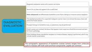 Diagnostic evaluation same as for ovarian carcinoma
Serum CA 125 does not appear to be a useful test.
Pelvic ultrasound not differentiate borderline tumor from a benign or invasive ovarian neoplasm.
The standard procedure for suspected malignant ovarian mass is to remove the ovary intact and
send it for frozen section.
If suspect benign or borderline mass, a cystectomy may be performed.
If both ovaries are involved, the lesion that appears more suspicious should be removed and sent
for frozen pathology.
If the histology shows a borderline neoplasm or invasive disease, staging is performed, which may
include ovarian conservation.
The sonographic appearance of borderline ovarian tumors ranges from unilocular
cysts to masses with both solid and fluid components; papilla are common.
 
