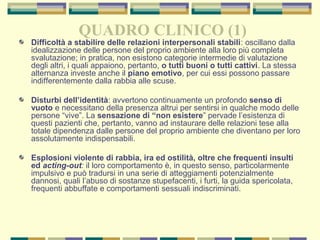 QUADRO CLINICO (1)
Difficoltà a stabilire delle relazioni interpersonali stabili: oscillano dalla
idealizzazione delle persone del proprio ambiente alla loro più completa
svalutazione; in pratica, non esistono categorie intermedie di valutazione
degli altri, i quali appaiono, pertanto, o tutti buoni o tutti cattivi. La stessa
alternanza investe anche il piano emotivo, per cui essi possono passare
indifferentemente dalla rabbia alle scuse.
Disturbi dell’identità: avvertono continuamente un profondo senso di
vuoto e necessitano della presenza altrui per sentirsi in qualche modo delle
persone “vive”. La sensazione di “non esistere” pervade l’esistenza di
questi pazienti che, pertanto, vanno ad instaurare delle relazioni tese alla
totale dipendenza dalle persone del proprio ambiente che diventano per loro
assolutamente indispensabili.
Esplosioni violente di rabbia, ira ed ostilità, oltre che frequenti insulti
ed acting-out: il loro comportamento è, in questo senso, particolarmente
impulsivo e può tradursi in una serie di atteggiamenti potenzialmente
dannosi, quali l’abuso di sostanze stupefacenti, i furti, la guida spericolata,
frequenti abbuffate e comportamenti sessuali indiscriminati.
 
