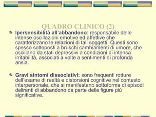 QUADRO CLINICO (2)
Ipersensibilità all’abbandono: responsabile delle
intense oscillazioni emotive ed affettive che
caratterizzano le relazioni di tali soggetti. Questi sono
spesso sottoposti a bruschi cambiamenti di umore, che
oscillano da stati depressivi a condizioni di intensa
irritabilità, associati a volte a sentimenti di profonda
ansia.
Gravi sintomi dissociativi: sono frequenti rotture
dell’esame di realtà e distorsioni cognitive nel contesto
interpersonale, che si manifestano sottoforma di episodi
deliranti di abbandono da parte delle figure più
significative.
 