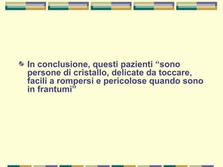 In conclusione, questi pazienti “sono
persone di cristallo, delicate da toccare,
facili a rompersi e pericolose quando sono
in frantumi”
 