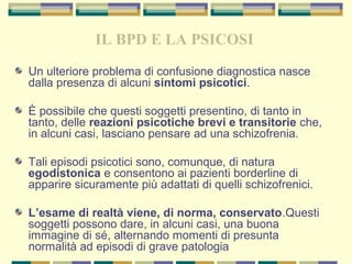 IL BPD E LA PSICOSI
Un ulteriore problema di confusione diagnostica nasce
dalla presenza di alcuni sintomi psicotici.
È possibile che questi soggetti presentino, di tanto in
tanto, delle reazioni psicotiche brevi e transitorie che,
in alcuni casi, lasciano pensare ad una schizofrenia.
Tali episodi psicotici sono, comunque, di natura
egodistonica e consentono ai pazienti borderline di
apparire sicuramente più adattati di quelli schizofrenici.
L’esame di realtà viene, di norma, conservato.Questi
soggetti possono dare, in alcuni casi, una buona
immagine di sé, alternando momenti di presunta
normalità ad episodi di grave patologia
 