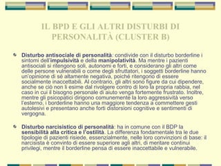IL BPD E GLI ALTRI DISTURBI DI
PERSONALITÀ (CLUSTER B)
Disturbo antisociale di personalità: condivide con il disturbo borderline i
sintomi dell’impulsività e della manipolatività. Ma mentre i pazienti
antisociali si ritengono soli, autonomi e forti, e considerano gli altri come
delle persone vulnerabili o come degli sfruttatori, i soggetti borderline hanno
un’opinione di sé altamente negativa, poiché ritengono di essere
socialmente inaccettabili. Al contrario, gli altri sono figure da cui dipendere,
anche se ciò non li esime dal rivolgere contro di loro la propria rabbia, nel
caso in cui il bisogno personale di aiuto venga fortemente frustrato. Inoltre,
mentre gli psicopatici dirigono comunemente la loro aggressività verso
l’esterno, i borderline hanno una maggiore tendenza a commettere gesti
autolesivi e presentano anche forti distorsioni cognitive e sentimenti di
vergogna.
Disturbo narcisistico di personalità: ha in comune con il BDP la
sensibilità alla critica e l’ostilità. La differenza fondamentale tra le due
tipologie di pazienti risiede, essenzialmente, nelle loro convinzioni di base: il
narcisista è convinto di essere superiore agli altri, di meritare continui
privilegi, mentre il borderline pensa di essere inaccettabile e vulnerabile.
 
