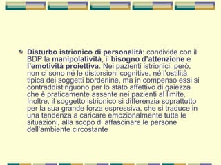 Disturbo istrionico di personalità: condivide con il
BDP la manipolatività, il bisogno d’attenzione e
l’emotività proiettiva. Nei pazienti istrionici, però,
non ci sono né le distorsioni cognitive, né l’ostilità
tipica dei soggetti borderline, ma in compenso essi si
contraddistinguono per lo stato affettivo di gaiezza
che è praticamente assente nei pazienti al limite.
Inoltre, il soggetto istrionico si differenzia soprattutto
per la sua grande forza espressiva, che si traduce in
una tendenza a caricare emozionalmente tutte le
situazioni, alla scopo di affascinare le persone
dell’ambiente circostante
 