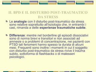 IL BPD E IL DISTURBO POST-TRAUMATICO
DA STRESS
Le analogie con il disturbo post-traumatico da stress
sono relative soprattutto all’eziologia che, in entrambi i
casi, rimanda a delle esperienze traumatiche subite.
Differenze: mentre nel borderline gli episodi dissociativi
sono di norma brevi e transitori e non associati ad
amnesie o a problemi di concentrazione, nei pazienti con
PTSD tali fenomeni hanno spesso la durata di alcuni
mesi. Frequenti sono inoltre i momenti in cui il soggetto
con disturbo post-traumatico da stress rivive il trauma
subito, sottoforma di flashbacks o di malesseri
psicologici.
 