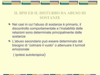 IL BPD ED IL DISTURBO DA ABUSO DI
SOSTANZE
Nei casi in cui l’abuso di sostanze è primario, il
discontrollo comportamentale e l’instabilità delle
relazioni sono determinate principalmente dalle
sostanze
L’abuso secondario può essere determinato dal
bisogno di “colmare il vuoto” o attenuare il turmoil
emozionale
( ipotesi autoterapica)
 