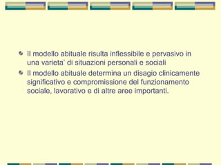 Il modello abituale risulta inflessibile e pervasivo in
una varieta’ di situazioni personali e sociali
Il modello abituale determina un disagio clinicamente
significativo e compromissione del funzionamento
sociale, lavorativo e di altre aree importanti.
 