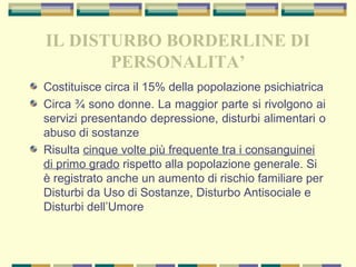 IL DISTURBO BORDERLINE DI
PERSONALITA’
Costituisce circa il 15% della popolazione psichiatrica
Circa ¾ sono donne. La maggior parte si rivolgono ai
servizi presentando depressione, disturbi alimentari o
abuso di sostanze
Risulta cinque volte più frequente tra i consanguinei
di primo grado rispetto alla popolazione generale. Si
è registrato anche un aumento di rischio familiare per
Disturbi da Uso di Sostanze, Disturbo Antisociale e
Disturbi dell’Umore
 