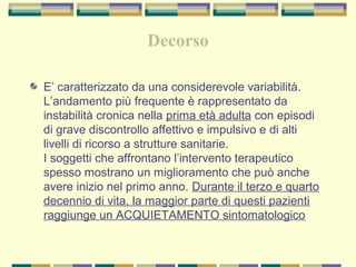 Decorso
E’ caratterizzato da una considerevole variabilità.
L’andamento più frequente è rappresentato da
instabilità cronica nella prima età adulta con episodi
di grave discontrollo affettivo e impulsivo e di alti
livelli di ricorso a strutture sanitarie.
I soggetti che affrontano l’intervento terapeutico
spesso mostrano un miglioramento che può anche
avere inizio nel primo anno. Durante il terzo e quarto
decennio di vita, la maggior parte di questi pazienti
raggiunge un ACQUIETAMENTO sintomatologico
 