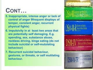 CONT…
5. Inappropriate, intense anger or lack of
control of anger 9frequent displays of
temper, constant anger, recurrent
physical fights)
6. impulsivity in at least two areas that
are potentially self damaging. E.g.
spending, sex, substance abuse,
reckless driving, binge eating (do not
include suicidal or self-mutolating
behaviour)
7. Recurrent suicidal behaviour,
gestures, or threats, or self mutilating
behaviour.
 
