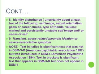 CONT…
 8. Identity disturbance ( uncertainty about a least
two of the following; self image, sexual orientation,
goals or career choice, type of friends, values);
marked and persistently unstable self image and/ or
sense of self
 9. Transient, stress-related paranoid ideation or
severe dissociative symptom
 NOTE:- Text in italics is significant text that was not
in DSM-3-R (American psychiatric association 1987)
but was introduced in DSM-4 (American Psychiatric
Association 1994). Text in brackets is significant
text that appears in DSM-3-R but does not appear in
DSM-4
 